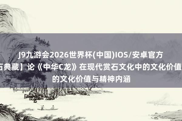 J9九游会2026世界杯(中国)IOS/安卓官方下载 【名石典藏】论《中华C龙》在现代赏石文化中的文化价值与精神内涵