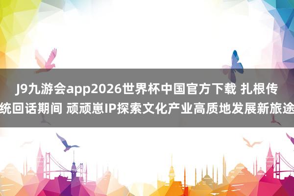 J9九游会app2026世界杯中国官方下载 扎根传统回话期间 顽顽崽IP探索文化产业高质地发展新旅途