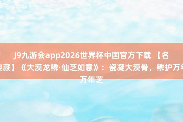 J9九游会app2026世界杯中国官方下载 【名石典藏】《大漠龙鳞·仙芝如意》：瓷凝大漠骨，鳞护万年芝