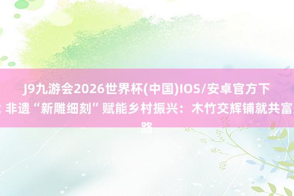 J9九游会2026世界杯(中国)IOS/安卓官方下载 非遗“新雕细刻”赋能乡村振兴：木竹交辉铺就共富路
