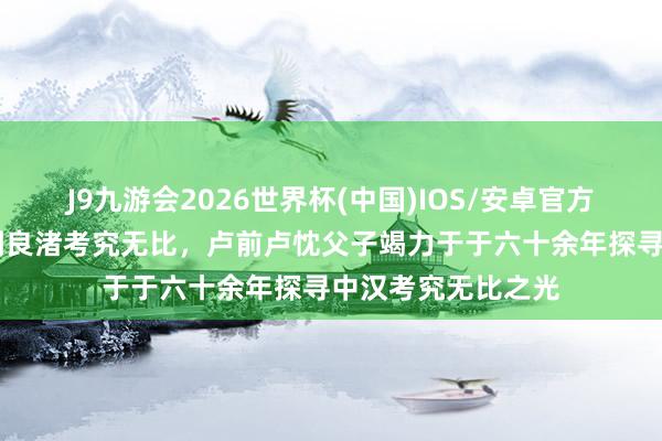 J9九游会2026世界杯(中国)IOS/安卓官方下载 从防风文化到良渚考究无比，卢前卢忱父子竭力于于六十余年探寻中汉考究无比之光