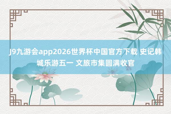 J9九游会app2026世界杯中国官方下载 史记韩城乐游五一 文旅市集圆满收官