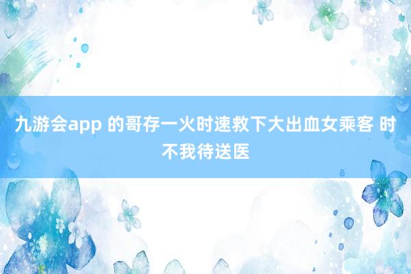 九游会app 的哥存一火时速救下大出血女乘客 时不我待送医