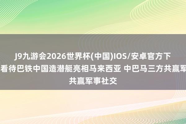 J9九游会2026世界杯(中国)IOS/安卓官方下载 怎样看待巴铁中国造潜艇亮相马来西亚 中巴马三方共赢军事社交