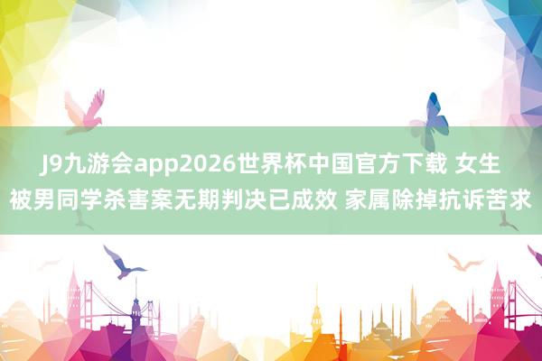 J9九游会app2026世界杯中国官方下载 女生被男同学杀害案无期判决已成效 家属除掉抗诉苦求