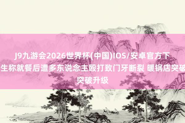 J9九游会2026世界杯(中国)IOS/安卓官方下载 女生称就餐后遭多东说念主殴打致门牙断裂 暖锅店突破升级