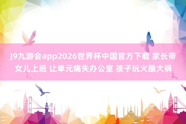 J9九游会app2026世界杯中国官方下载 家长带女儿上班 让单元痛失办公室 孩子玩火酿大祸