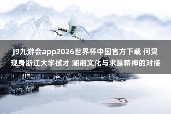 J9九游会app2026世界杯中国官方下载 何炅现身浙江大学揽才 湖湘文化与求是精神的对接