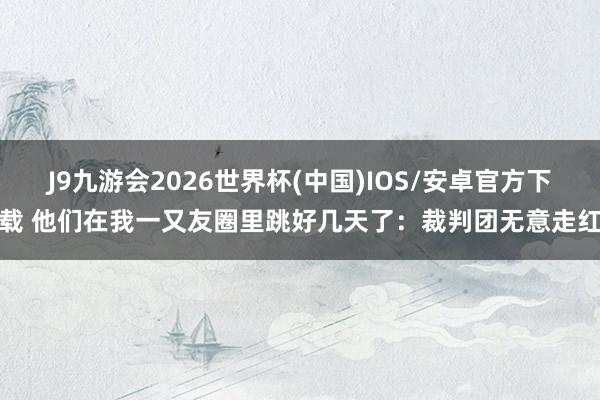 J9九游会2026世界杯(中国)IOS/安卓官方下载 他们在我一又友圈里跳好几天了：裁判团无意走红