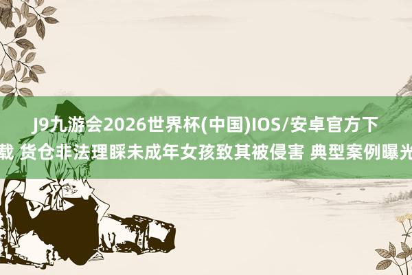 J9九游会2026世界杯(中国)IOS/安卓官方下载 货仓非法理睬未成年女孩致其被侵害 典型案例曝光