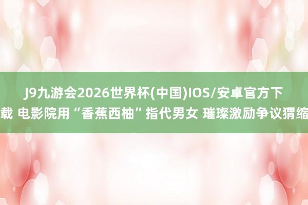 J9九游会2026世界杯(中国)IOS/安卓官方下载 电影院用“香蕉西柚”指代男女 璀璨激励争议猬缩