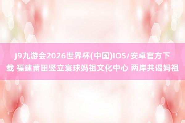 J9九游会2026世界杯(中国)IOS/安卓官方下载 福建莆田竖立寰球妈祖文化中心 两岸共谒妈祖
