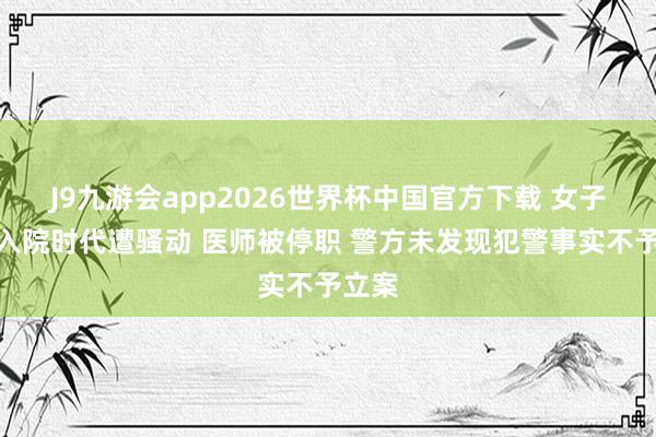 J9九游会app2026世界杯中国官方下载 女子自称入院时代遭骚动 医师被停职 警方未发现犯警事实不予立案