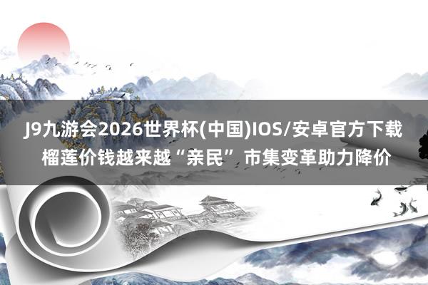 J9九游会2026世界杯(中国)IOS/安卓官方下载 榴莲价钱越来越“亲民” 市集变革助力降价