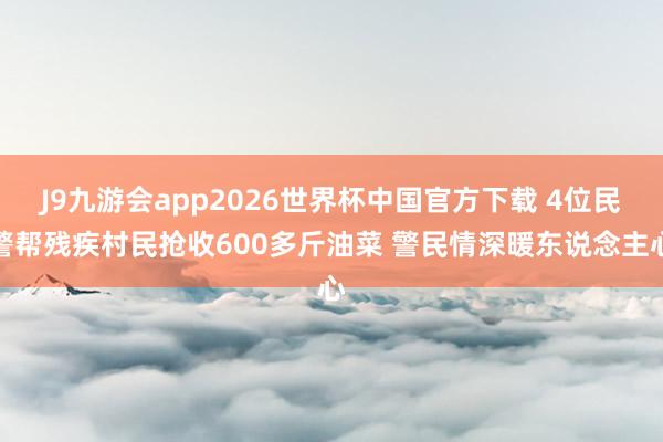 J9九游会app2026世界杯中国官方下载 4位民警帮残疾村民抢收600多斤油菜 警民情深暖东说念主心