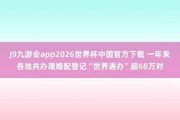 J9九游会app2026世界杯中国官方下载 一年来各地共办理婚配登记“世界通办”超68万对