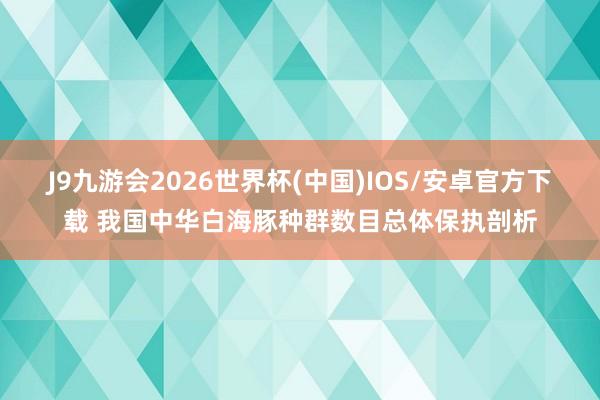 J9九游会2026世界杯(中国)IOS/安卓官方下载 我国中华白海豚种群数目总体保执剖析