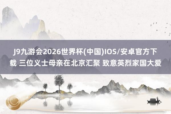 J9九游会2026世界杯(中国)IOS/安卓官方下载 三位义士母亲在北京汇聚 致意英烈家国大爱