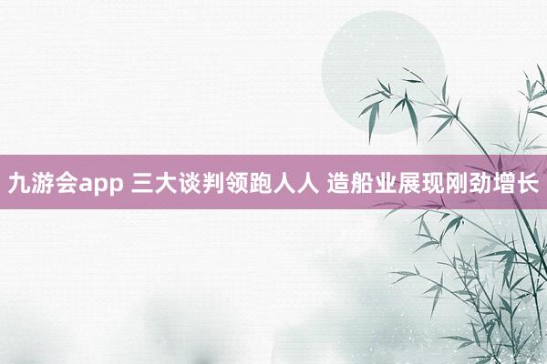 九游会app 三大谈判领跑人人 造船业展现刚劲增长