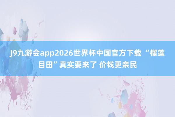 J9九游会app2026世界杯中国官方下载 “榴莲目田”真实要来了 价钱更亲民
