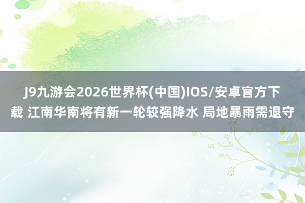 J9九游会2026世界杯(中国)IOS/安卓官方下载 江南华南将有新一轮较强降水 局地暴雨需退守