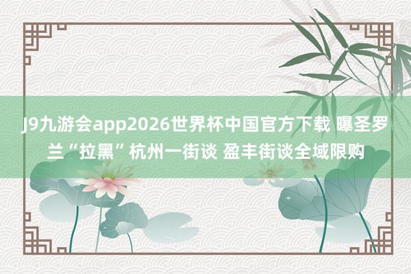 J9九游会app2026世界杯中国官方下载 曝圣罗兰“拉黑”杭州一街谈 盈丰街谈全域限购