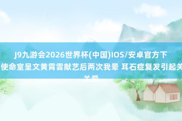 J9九游会2026世界杯(中国)IOS/安卓官方下载 使命室呈文黄霄雲献艺后两次我晕 耳石症复发引起关爱