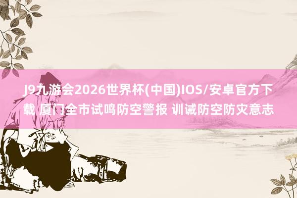 J9九游会2026世界杯(中国)IOS/安卓官方下载 厦门全市试鸣防空警报 训诫防空防灾意志