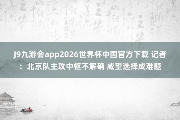 J9九游会app2026世界杯中国官方下载 记者：北京队主攻中枢不解确 威望选择成难题