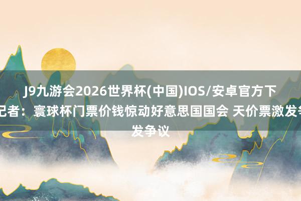 J9九游会2026世界杯(中国)IOS/安卓官方下载 记者：寰球杯门票价钱惊动好意思国国会 天价票激发争议