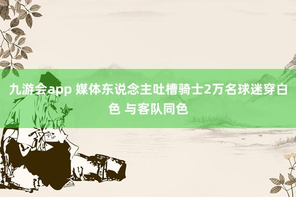 九游会app 媒体东说念主吐槽骑士2万名球迷穿白色 与客队同色