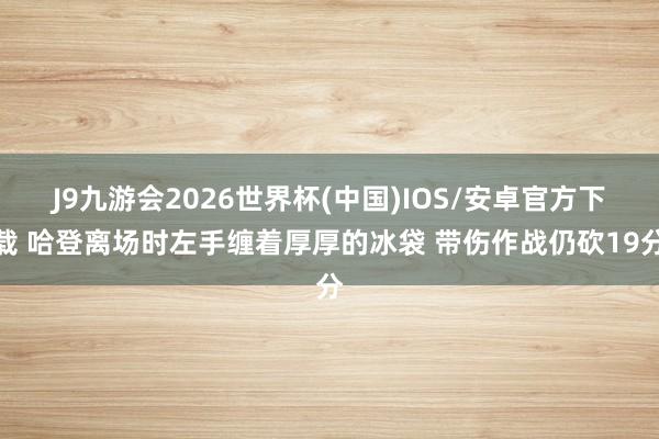 J9九游会2026世界杯(中国)IOS/安卓官方下载 哈登离场时左手缠着厚厚的冰袋 带伤作战仍砍19分