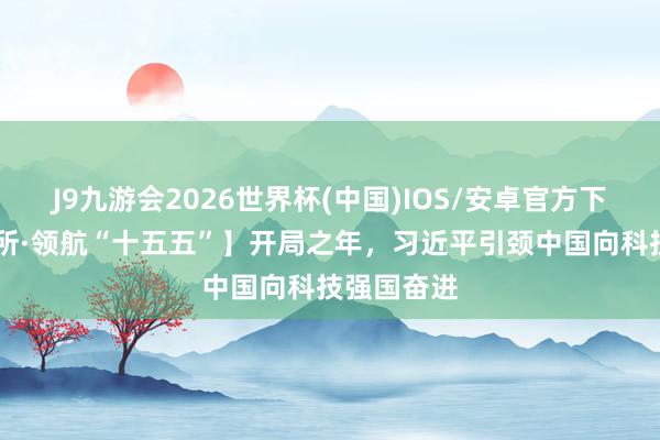 J9九游会2026世界杯(中国)IOS/安卓官方下载 【讲习所·领航“十五五”】开局之年，习近平引颈中国向科技强国奋进