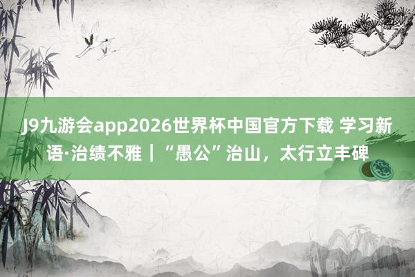 J9九游会app2026世界杯中国官方下载 学习新语·治绩不雅｜“愚公”治山，太行立丰碑