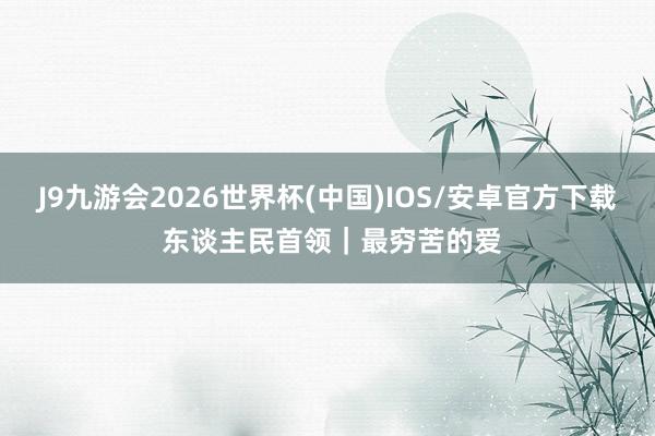 J9九游会2026世界杯(中国)IOS/安卓官方下载 东谈主民首领｜最穷苦的爱