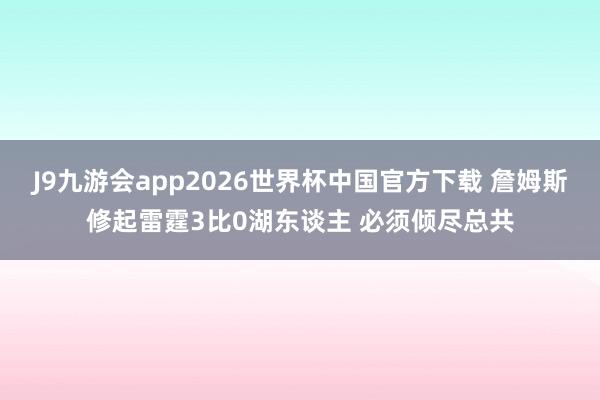 J9九游会app2026世界杯中国官方下载 詹姆斯修起雷霆3比0湖东谈主 必须倾尽总共