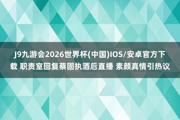 J9九游会2026世界杯(中国)IOS/安卓官方下载 职责室回复蔡固执酒后直播 素颜真情引热议