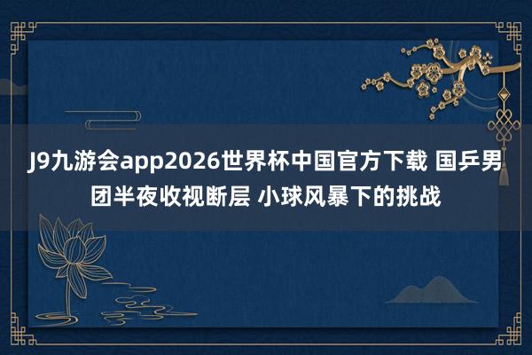 J9九游会app2026世界杯中国官方下载 国乒男团半夜收视断层 小球风暴下的挑战