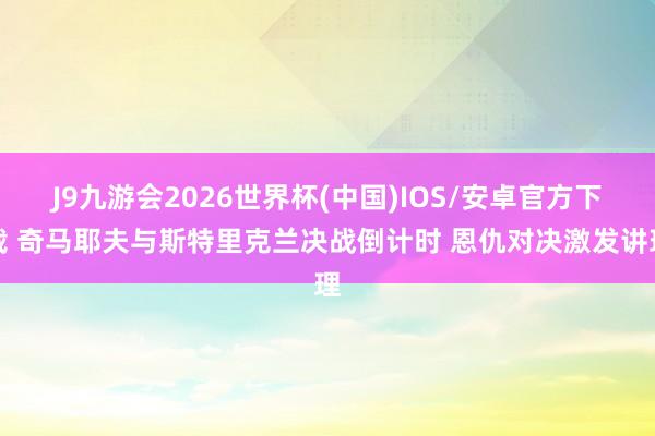 J9九游会2026世界杯(中国)IOS/安卓官方下载 奇马耶夫与斯特里克兰决战倒计时 恩仇对决激发讲理