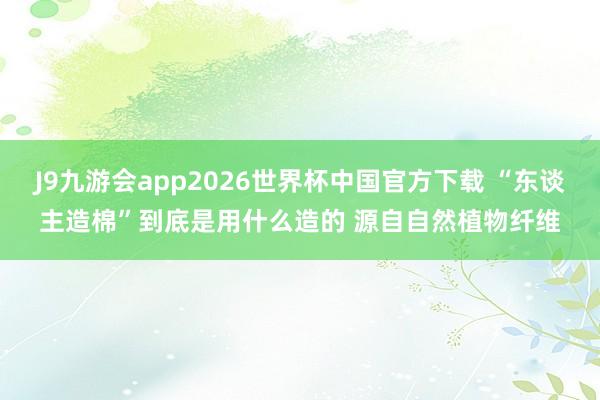 J9九游会app2026世界杯中国官方下载 “东谈主造棉”到底是用什么造的 源自自然植物纤维