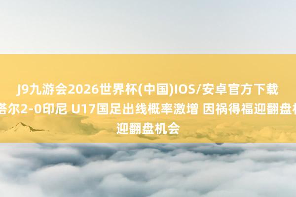 J9九游会2026世界杯(中国)IOS/安卓官方下载 卡塔尔2-0印尼 U17国足出线概率激增 因祸得福迎翻盘机会