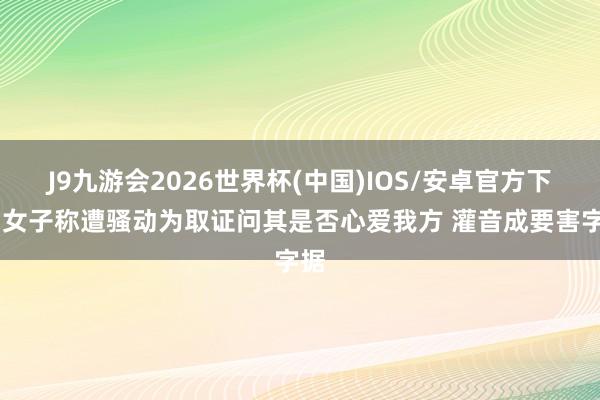 J9九游会2026世界杯(中国)IOS/安卓官方下载 女子称遭骚动为取证问其是否心爱我方 灌音成要害字据