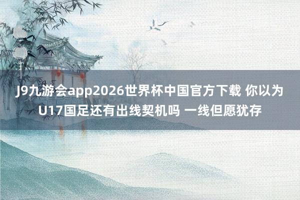 J9九游会app2026世界杯中国官方下载 你以为U17国足还有出线契机吗 一线但愿犹存