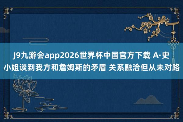 J9九游会app2026世界杯中国官方下载 A·史小姐谈到我方和詹姆斯的矛盾 关系融洽但从未对路