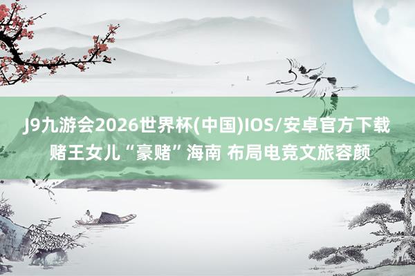 J9九游会2026世界杯(中国)IOS/安卓官方下载 赌王女儿“豪赌”海南 布局电竞文旅容颜
