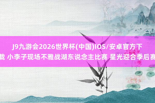 J9九游会2026世界杯(中国)IOS/安卓官方下载 小李子现场不雅战湖东说念主比赛 星光迎合季后赛