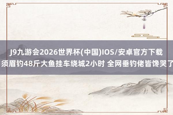J9九游会2026世界杯(中国)IOS/安卓官方下载 须眉钓48斤大鱼挂车绕城2小时 全网垂钓佬皆馋哭了