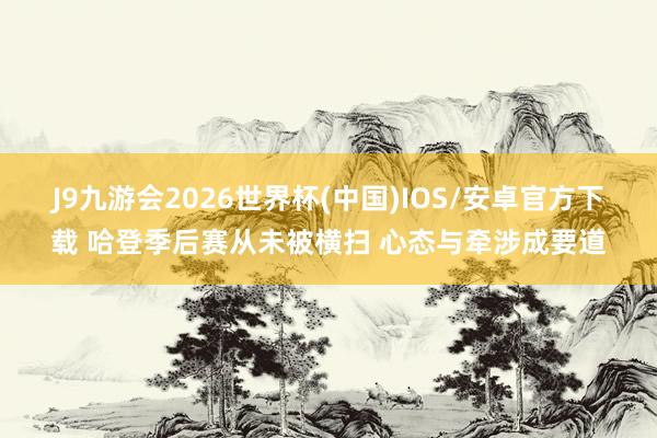 J9九游会2026世界杯(中国)IOS/安卓官方下载 哈登季后赛从未被横扫 心态与牵涉成要道