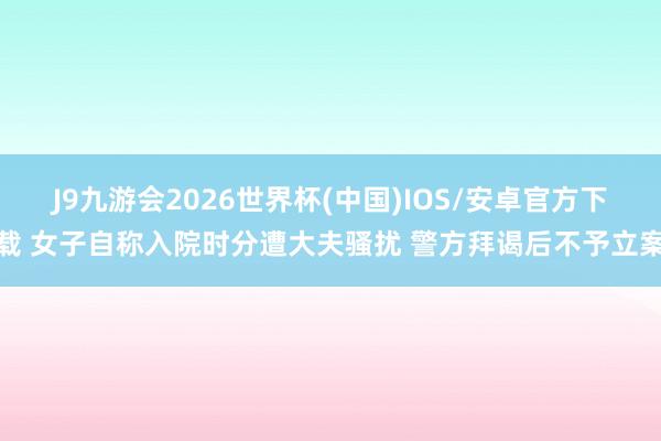 J9九游会2026世界杯(中国)IOS/安卓官方下载 女子自称入院时分遭大夫骚扰 警方拜谒后不予立案