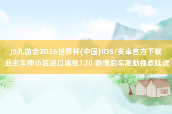 J9九游会2026世界杯(中国)IOS/安卓官方下载 业主车停小区进口堵住120 骄慢泊车激励挽救延误